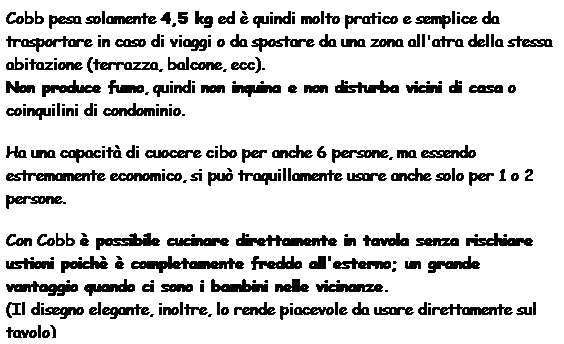 Casella di testo: Cobb pesa solamente 4,5 kg ed  quindi molto pratico e semplice da trasportare in caso di viaggi o da spostare da una zona all'atra della stessa abitazione (terrazza, balcone, ecc).
Non produce fumo, quindi non inquina e non disturba vicini di casa o coinquilini di condominio.
Ha una capacit di cuocere cibo per anche 6 persone, ma essendo estremamente economico, si pu traquillamente usare anche solo per 1 o 2 persone.
Con Cobb  possibile cucinare direttamente in tavola senza rischiare ustioni poich  completamente freddo all'esterno; un grande vantaggio quando ci sono i bambini nelle vicinanze.
(Il disegno elegante, inoltre, lo rende piacevole da usare direttamente sul tavolo)
Le nostre bricchette hanno una durata di 2 ore e mezza, quindi si pu cucinare per molte persone.
